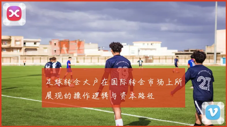 足球转会大户在国际转会市场上所展现的操作逻辑与资本路径
